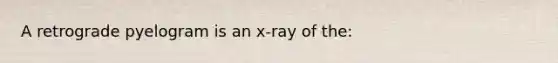 A retrograde pyelogram is an x-ray of the: