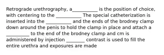 Retrograde urethrography, a___________ is the position of choice, with centering to the ___________ The special catheterization is inserted into the ___________ and the ends of the brodney clamp down around the penis to hold the clamp in place and attach a __________ to the end of the brodney clamp and cm is administered by injection ________ contrast is used to fill the entire urethra and exposures are made