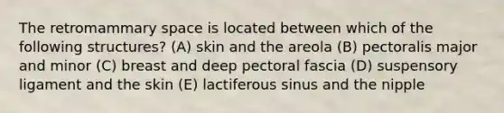 The retromammary space is located between which of the following structures? (A) skin and the areola (B) pectoralis major and minor (C) breast and deep pectoral fascia (D) suspensory ligament and the skin (E) lactiferous sinus and the nipple