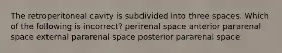 The retroperitoneal cavity is subdivided into three spaces. Which of the following is incorrect? perirenal space anterior pararenal space external pararenal space posterior pararenal space