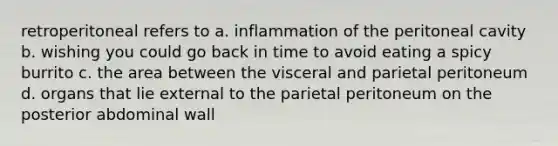 retroperitoneal refers to a. inflammation of the peritoneal cavity b. wishing you could go back in time to avoid eating a spicy burrito c. the area between the visceral and parietal peritoneum d. organs that lie external to the parietal peritoneum on the posterior abdominal wall