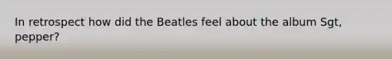 In retrospect how did the Beatles feel about the album Sgt, pepper?