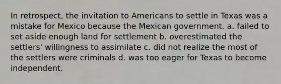 In retrospect, the invitation to Americans to settle in Texas was a mistake for Mexico because the Mexican government. a. failed to set aside enough land for settlement b. overestimated the settlers' willingness to assimilate c. did not realize the most of the settlers were criminals d. was too eager for Texas to become independent.