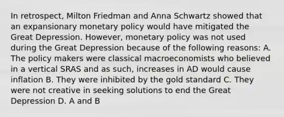 In retrospect, Milton Friedman and Anna Schwartz showed that an expansionary monetary policy would have mitigated the Great Depression. However, monetary policy was not used during the Great Depression because of the following reasons: A. The policy makers were classical macroeconomists who believed in a vertical SRAS and as such, increases in AD would cause inflation B. They were inhibited by the gold standard C. They were not creative in seeking solutions to end the Great Depression D. A and B