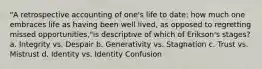 "A retrospective accounting of one's life to date; how much one embraces life as having been well lived, as opposed to regretting missed opportunities,"is descriptive of which of Erikson's stages? a. Integrity vs. Despair b. Generativity vs. Stagnation c. Trust vs. Mistrust d. Identity vs. Identity Confusion