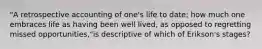 "A retrospective accounting of one's life to date; how much one embraces life as having been well lived, as opposed to regretting missed opportunities,"is descriptive of which of Erikson's stages?