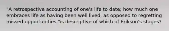 "A retrospective accounting of one's life to date; how much one embraces life as having been well lived, as opposed to regretting missed opportunities,"is descriptive of which of Erikson's stages?