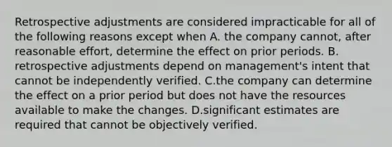 Retrospective adjustments are considered impracticable for all of the following reasons except when A. the company cannot, after reasonable effort, determine the effect on prior periods. B. retrospective adjustments depend on management's intent that cannot be independently verified. C.the company can determine the effect on a prior period but does not have the resources available to make the changes. D.significant estimates are required that cannot be objectively verified.