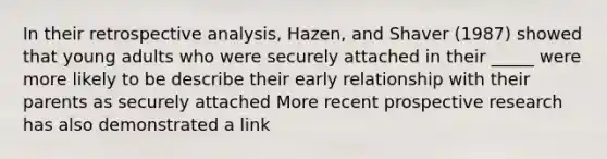 In their retrospective analysis, Hazen, and Shaver (1987) showed that young adults who were securely attached in their _____ were more likely to be describe their early relationship with their parents as securely attached More recent prospective research has also demonstrated a link