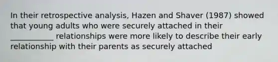 In their retrospective analysis, Hazen and Shaver (1987) showed that young adults who were securely attached in their ___________ relationships were more likely to describe their early relationship with their parents as securely attached