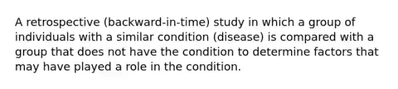 A retrospective (backward-in-time) study in which a group of individuals with a similar condition (disease) is compared with a group that does not have the condition to determine factors that may have played a role in the condition.