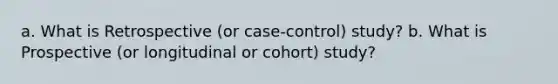 a. What is Retrospective (or case-control) study? b. What is Prospective (or longitudinal or cohort) study?