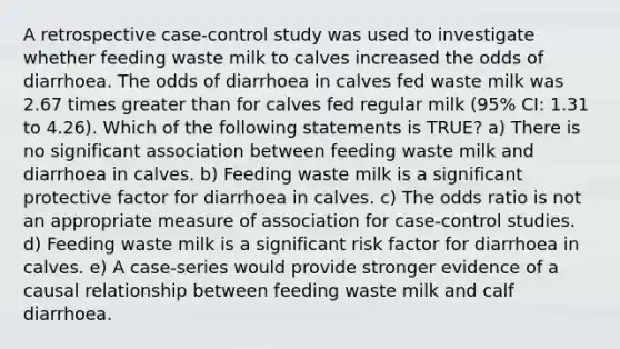 A retrospective case-control study was used to investigate whether feeding waste milk to calves increased the odds of diarrhoea. The odds of diarrhoea in calves fed waste milk was 2.67 times greater than for calves fed regular milk (95% CI: 1.31 to 4.26). Which of the following statements is TRUE? a) There is no significant association between feeding waste milk and diarrhoea in calves. b) Feeding waste milk is a significant protective factor for diarrhoea in calves. c) The odds ratio is not an appropriate measure of association for case-control studies. d) Feeding waste milk is a significant risk factor for diarrhoea in calves. e) A case-series would provide stronger evidence of a causal relationship between feeding waste milk and calf diarrhoea.