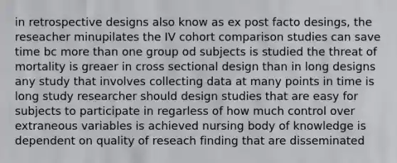 in retrospective designs also know as ex post facto desings, the reseacher minupilates the IV cohort comparison studies can save time bc <a href='https://www.questionai.com/knowledge/keWHlEPx42-more-than' class='anchor-knowledge'>more than</a> one group od subjects is studied the threat of mortality is greaer in cross sectional design than in long designs any study that involves collecting data at many points in time is long study researcher should design studies that are easy for subjects to participate in regarless of how much control over extraneous variables is achieved nursing body of knowledge is dependent on quality of reseach finding that are disseminated