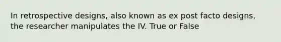 In retrospective designs, also known as ex post facto designs, the researcher manipulates the IV. True or False