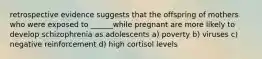 retrospective evidence suggests that the offspring of mothers who were exposed to ______while pregnant are more likely to develop schizophrenia as adolescents a) poverty b) viruses c) negative reinforcement d) high cortisol levels