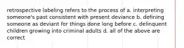 retrospective labeling refers to the process of a. interpreting someone's past consistent with present deviance b. defining someone as deviant for things done long before c. delinquent children growing into criminal adults d. all of the above are correct