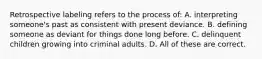 Retrospective labeling refers to the process of: A. interpreting someone's past as consistent with present deviance. B. defining someone as deviant for things done long before. C. delinquent children growing into criminal adults. D. All of these are correct.