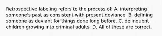 Retrospective labeling refers to the process of: A. interpreting someone's past as consistent with present deviance. B. defining someone as deviant for things done long before. C. delinquent children growing into criminal adults. D. All of these are correct.