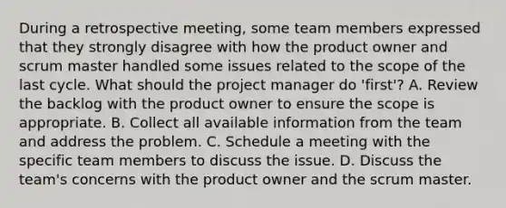 During a retrospective meeting, some team members expressed that they strongly disagree with how the product owner and scrum master handled some issues related to the scope of the last cycle. What should the project manager do 'first'? A. Review the backlog with the product owner to ensure the scope is appropriate. B. Collect all available information from the team and address the problem. C. Schedule a meeting with the specific team members to discuss the issue. D. Discuss the team's concerns with the product owner and the scrum master.