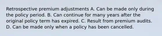 Retrospective premium adjustments A. Can be made only during the policy period. B. Can continue for many years after the original policy term has expired. C. Result from premium audits. D. Can be made only when a policy has been cancelled.