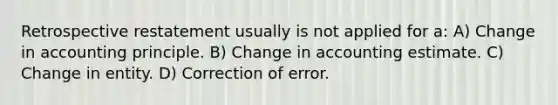 Retrospective restatement usually is not applied for a: A) Change in accounting principle. B) Change in accounting estimate. C) Change in entity. D) Correction of error.