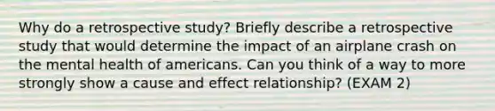 Why do a retrospective study? Briefly describe a retrospective study that would determine the impact of an airplane crash on the mental health of americans. Can you think of a way to more strongly show a cause and effect relationship? (EXAM 2)