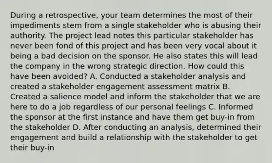 During a retrospective, your team determines the most of their impediments stem from a single stakeholder who is abusing their authority. The project lead notes this particular stakeholder has never been fond of this project and has been very vocal about it being a bad decision on the sponsor. He also states this will lead the company in the wrong strategic direction. How could this have been avoided? A. Conducted a stakeholder analysis and created a stakeholder engagement assessment matrix B. Created a salience model and inform the stakeholder that we are here to do a job regardless of our personal feelings C. Informed the sponsor at the first instance and have them get buy-in from the stakeholder D. After conducting an analysis, determined their engagement and build a relationship with the stakeholder to get their buy-in