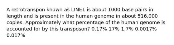 A retrotranspon known as LINE1 is about 1000 base pairs in length and is present in the human genome in about 516,000 copies. Approximately what percentage of the human genome is accounted for by this transposon? 0.17% 17% 1.7% 0.0017% 0.017%