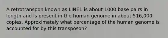 A retrotranspon known as LINE1 is about 1000 base pairs in length and is present in the <a href='https://www.questionai.com/knowledge/kaQqK73QV8-human-genome' class='anchor-knowledge'>human genome</a> in about 516,000 copies. Approximately what percentage of the human genome is accounted for by this transposon?