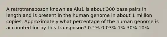 A retrotransposon known as Alu1 is about 300 base pairs in length and is present in the human genome in about 1 million copies. Approximately what percentage of the human genome is accounted for by this transposon? 0.1% 0.03% 1% 30% 10%