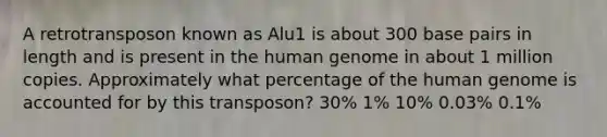 A retrotransposon known as Alu1 is about 300 base pairs in length and is present in the human genome in about 1 million copies. Approximately what percentage of the human genome is accounted for by this transposon? 30% 1% 10% 0.03% 0.1%