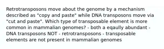 Retrotransposons move about the genome by a mechanism described as "copy and paste" while DNA transposons move via "cut and paste". Which type of transposable element is more common in mammalian genomes? - both a eqaully abundant - DNA transposons NOT - retrotransposons - transposable elements are not present in mammalian genomes