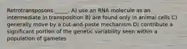 Retrotransposons _____. A) use an RNA molecule as an intermediate in transposition B) are found only in animal cells C) generally move by a cut-and-paste mechanism D) contribute a significant portion of the genetic variability seen within a population of gametes