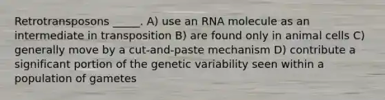 Retrotransposons _____. A) use an RNA molecule as an intermediate in transposition B) are found only in animal cells C) generally move by a cut-and-paste mechanism D) contribute a significant portion of the genetic variability seen within a population of gametes