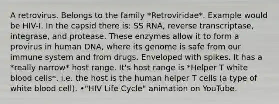 A retrovirus. Belongs to the family *Retroviridae*. Example would be HIV-I. In the capsid there is: SS RNA, reverse transcriptase, integrase, and protease. These enzymes allow it to form a provirus in human DNA, where its genome is safe from our immune system and from drugs. Enveloped with spikes. It has a *really narrow* host range. It's host range is *Helper T white blood cells*. i.e. the host is the human helper T cells (a type of white blood cell). •"HIV Life Cycle" animation on YouTube.