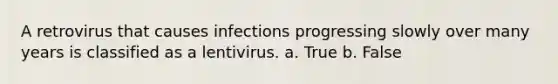 A retrovirus that causes infections progressing slowly over many years is classified as a lentivirus. a. True b. False