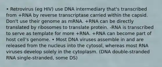 • Retrovirus (eg HIV) use DNA intermediary that's transcribed from +RNA by reverse transcriptase carried within the capsid. Don't use their genome as mRNA. +RNA can be directly translated by ribosomes to translate protein. -RNA is transcribed to serve as template for more +RNA. +RNA can become part of host cell's genome. • Most DNA viruses assemble in and are released from the nucleus into the cytosol, whereas most RNA viruses develop solely in the cytoplasm. (DNA double-stranded RNA single-stranded, some DS)