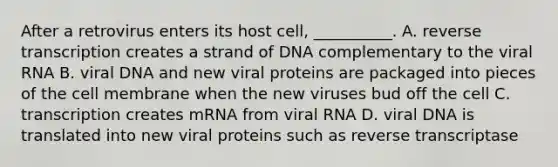 After a retrovirus enters its host cell, __________. A. reverse transcription creates a strand of DNA complementary to the viral RNA B. viral DNA and new viral proteins are packaged into pieces of the cell membrane when the new viruses bud off the cell C. transcription creates mRNA from viral RNA D. viral DNA is translated into new viral proteins such as reverse transcriptase