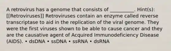 A retrovirus has a genome that consists of __________. Hint(s): [[Retroviruses]] Retroviruses contain an enzyme called reverse transcriptase to aid in the replication of the viral genome. They were the first viruses shown to be able to cause cancer and they are the causative agent of Acquired Immunodeficiency Disease (AIDS). • dsDNA • ssDNA • ssRNA • dsRNA