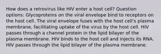 How does a retrovirus like HIV enter a host cell? Question options: Glycoproteins on the viral envelope bind to receptors on the host cell. The viral envelope fuses with the host cell's plasma membrane, facilitating uptake of the virus by the host cell. HIV passes through a channel protein in the lipid bilayer of the plasma membrane. HIV binds to the host cell and injects its RNA. HIV passes through the lipid bilayer of the plasma membrane.