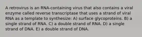 A retrovirus is an RNA-containing virus that also contains a viral enzyme called reverse transcriptase that uses a strand of viral RNA as a template to synthesize: A) surface glycoproteins. B) a single strand of RNA. C) a double strand of RNA. D) a single strand of DNA. E) a double strand of DNA.