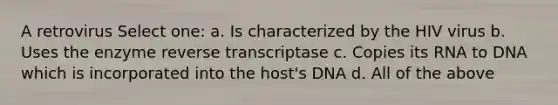 A retrovirus Select one: a. Is characterized by the HIV virus b. Uses the enzyme reverse transcriptase c. Copies its RNA to DNA which is incorporated into the host's DNA d. All of the above