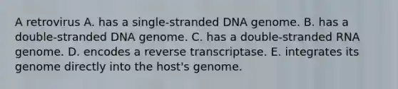 A retrovirus A. has a single-stranded DNA genome. B. has a double-stranded DNA genome. C. has a double-stranded RNA genome. D. encodes a reverse transcriptase. E. integrates its genome directly into the host's genome.