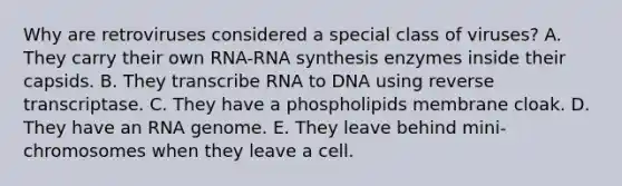 Why are retroviruses considered a special class of viruses? A. They carry their own RNA-RNA synthesis enzymes inside their capsids. B. They transcribe RNA to DNA using reverse transcriptase. C. They have a phospholipids membrane cloak. D. They have an RNA genome. E. They leave behind mini-chromosomes when they leave a cell.