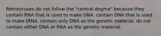 Retroviruses do not follow the "central dogma" because they contain RNA that is used to make DNA. contain DNA that is used to make tRNA. contain only DNA as the genetic material. do not contain either DNA or RNA as the genetic material.