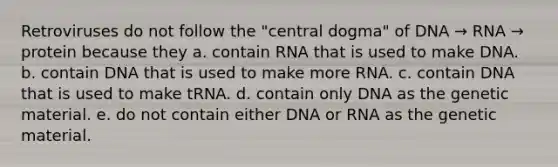 Retroviruses do not follow the "central dogma" of DNA → RNA → protein because they a. contain RNA that is used to make DNA. b. contain DNA that is used to make more RNA. c. contain DNA that is used to make tRNA. d. contain only DNA as the genetic material. e. do not contain either DNA or RNA as the genetic material.