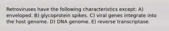 Retroviruses have the following characteristics except: A) enveloped. B) glycoprotein spikes. C) viral genes integrate into the host genome. D) DNA genome. E) reverse transcriptase.