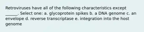 Retroviruses have all of the following characteristics except ______. Select one: a. glycoprotein spikes b. a DNA genome c. an envelope d. reverse transcriptase e. integration into the host genome