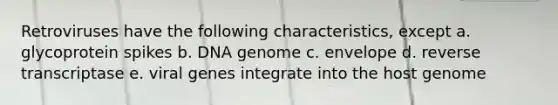 Retroviruses have the following characteristics, except a. glycoprotein spikes b. DNA genome c. envelope d. reverse transcriptase e. viral genes integrate into the host genome